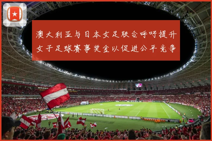 澳大利亚与日本女足联合呼吁提升女子足球赛事奖金以促进公平竞争