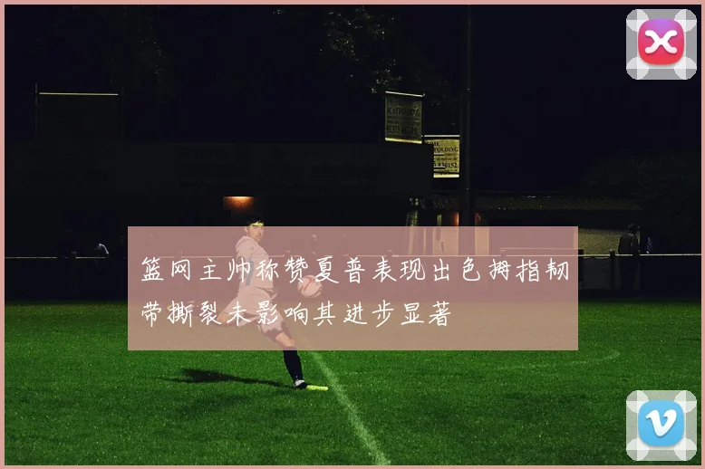 篮网主帅称赞夏普表现出色拇指韧带撕裂未影响其进步显著