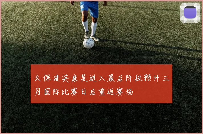 久保建英康复进入最后阶段预计三月国际比赛日后重返赛场