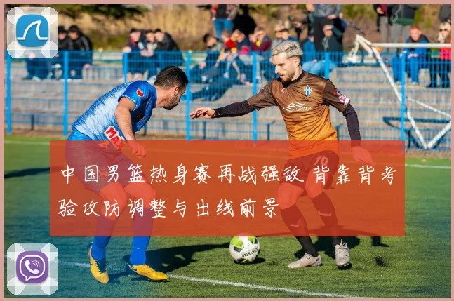 中国男篮热身赛再战强敌 背靠背考验攻防调整与出线前景