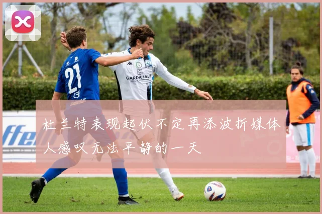 杜兰特表现起伏不定再添波折媒体人感叹无法平静的一天