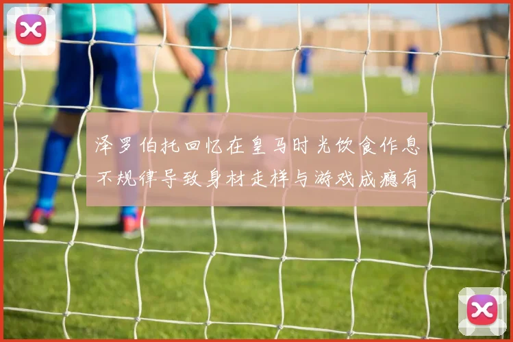 泽罗伯托回忆在皇马时光饮食作息不规律导致身材走样与游戏成瘾有关