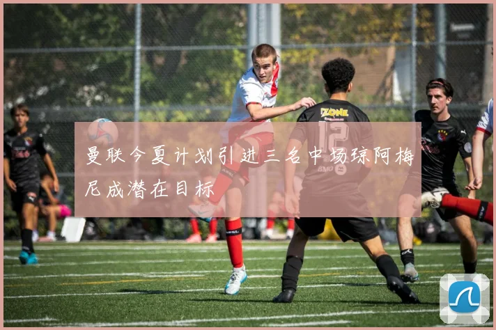 曼联今夏计划引进三名中场琼阿梅尼成潜在目标
