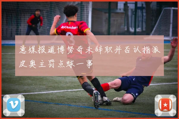 意媒报道博努奇未辞职并否认指派皮奥主罚点球一事
