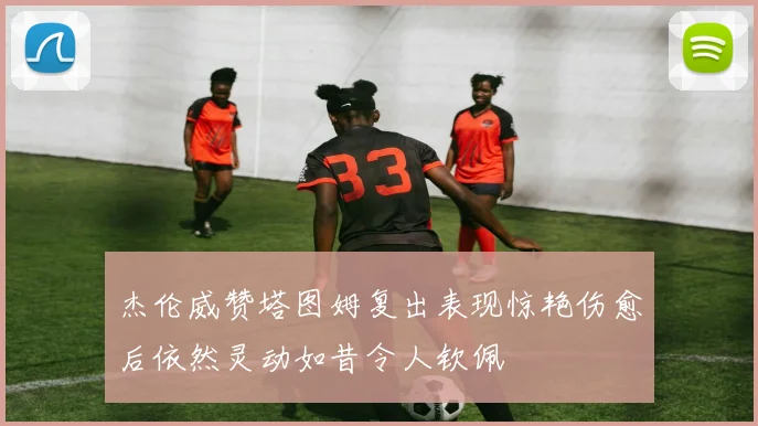 杰伦威赞塔图姆复出表现惊艳伤愈后依然灵动如昔令人钦佩